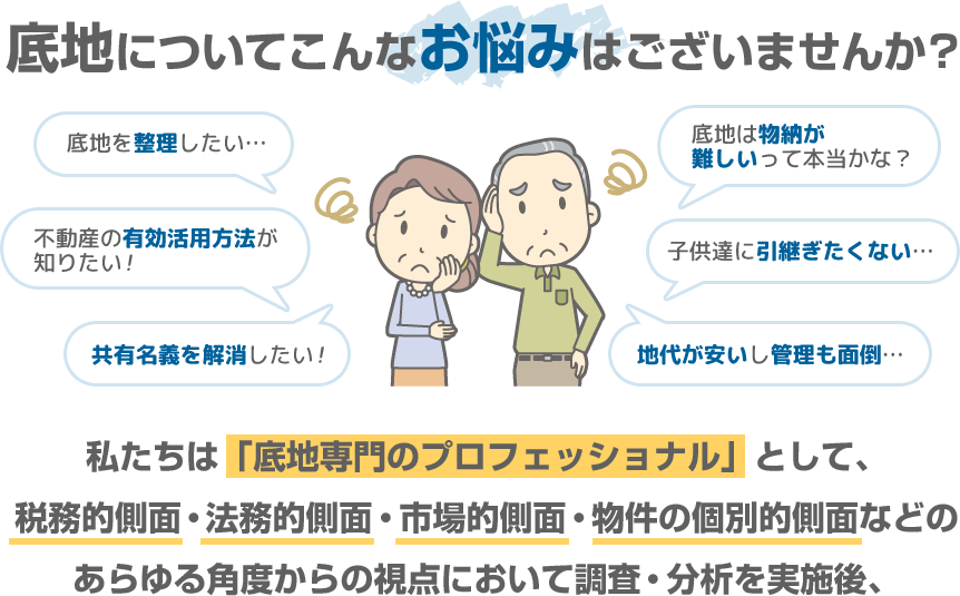 【底地を整理したい】【不動産の有効活用方法が知りたい】【共有名義を解消したい】【底地は物納が難しいって本当かな？】【子供達に引継ぎたくない】【地代が安いし管理も面倒】私たちは「底地専門のプロフェッショナル」として、税務的側面・法務的側面・市場的側面・物件の個別的側面などのあらゆる角度からの視点において調査・分析を実施後、