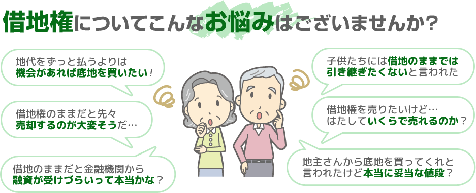 借地権についてこんなお悩みはございませんか？【地代をずっと支払うよりは機会があれば底地を買いたい】【借地権のままだと先々売却するのが大変そうだ】【借地のままだと金融機関から融資が受けづらいって本当かな？】【子供たちには借地のままでは引き継ぎたくないと言われてしまった】【借地権を売りたいけど…はたしていくらで売れるのか？】【地主さんから底地を買ってくれと言われたけど本当に妥当な金額なのだろうか？】